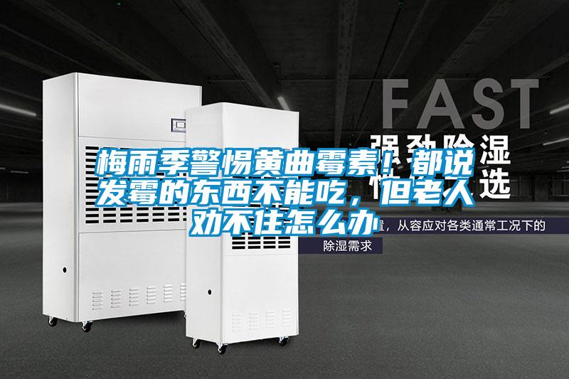梅雨季警惕黃曲霉素！都說發(fā)霉的東西不能吃，但老人勸不住怎么辦