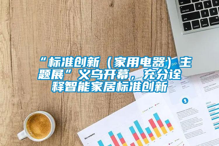 “標(biāo)準(zhǔn)創(chuàng)新（家用電器）主題展”義烏開幕，充分詮釋智能家居標(biāo)準(zhǔn)創(chuàng)新