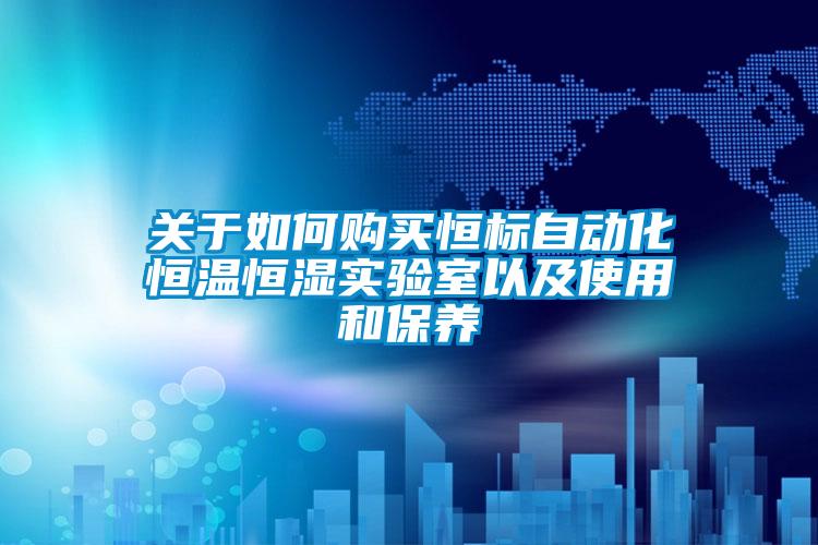關(guān)于如何購(gòu)買(mǎi)恒標(biāo)自動(dòng)化恒溫恒濕實(shí)驗(yàn)室以及使用和保養(yǎng)