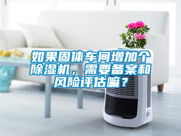 如果固體車(chē)間增加個(gè)除濕機(jī)，需要備案和風(fēng)險(xiǎn)評(píng)估嘛？