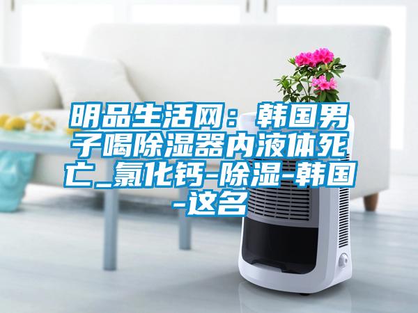 明品生活網(wǎng)：韓國(guó)男子喝除濕器內(nèi)液體死亡_氯化鈣-除濕-韓國(guó)-這名